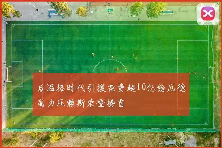 后温格时代引援花费超10亿镑厄德高力压赖斯荣登榜首