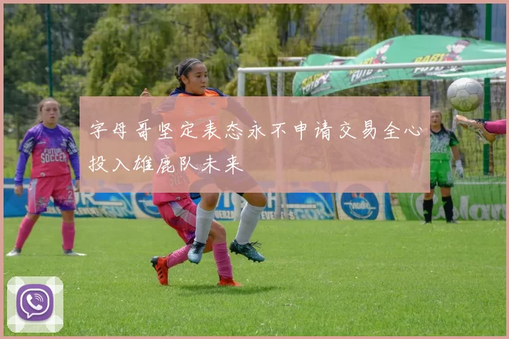 字母哥坚定表态永不申请交易全心投入雄鹿队未来