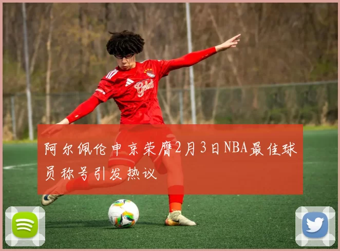 阿尔佩伦申京荣膺2月3日NBA最佳球员称号引发热议