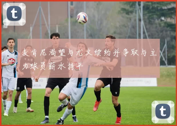 麦肯尼渴望与尤文续约并争取与主力球员薪水持平
