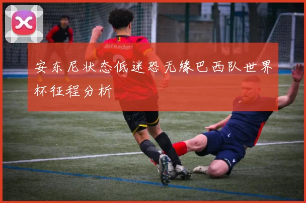 安东尼状态低迷恐无缘巴西队世界杯征程分析