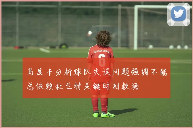 乌度卡分析球队失误问题强调不能总依赖杜兰特关键时刻救场