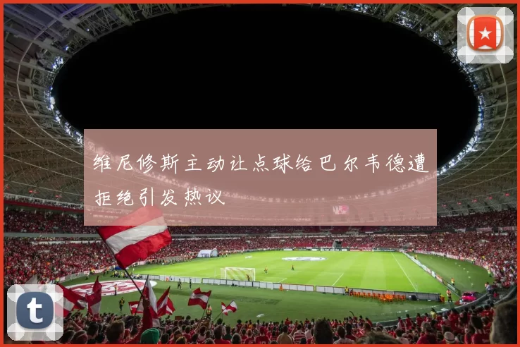 维尼修斯主动让点球给巴尔韦德遭拒绝引发热议