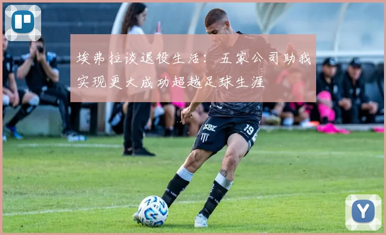 埃弗拉谈退役生活：五家公司助我实现更大成功超越足球生涯