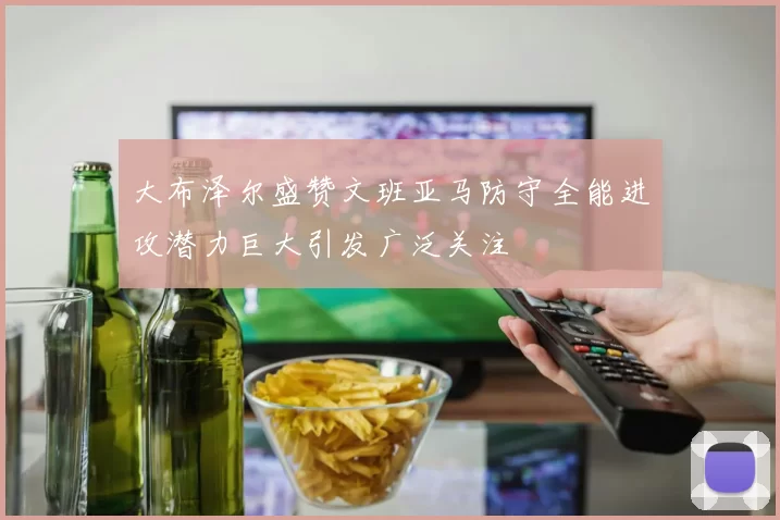 大布泽尔盛赞文班亚马防守全能进攻潜力巨大引发广泛关注