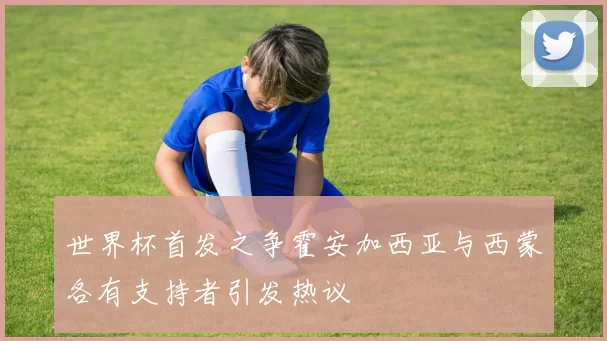 世界杯首发之争霍安加西亚与西蒙各有支持者引发热议