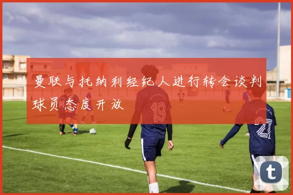 曼联与托纳利经纪人进行转会谈判球员态度开放