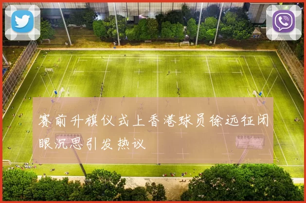 赛前升旗仪式上香港球员徐远征闭眼沉思引发热议