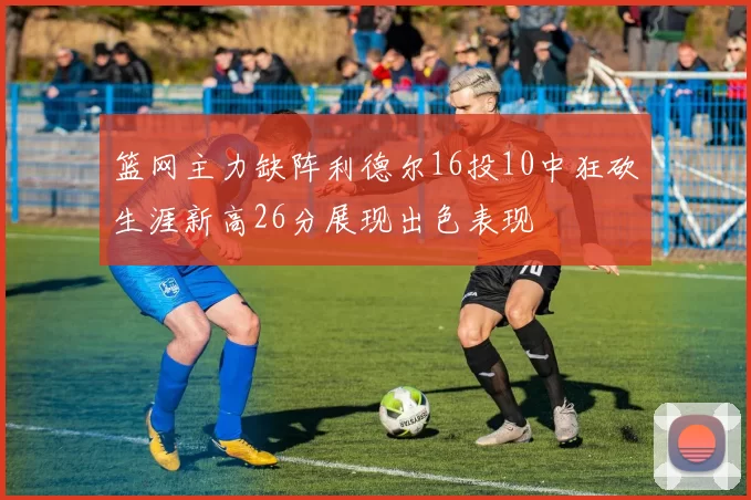 篮网主力缺阵利德尔16投10中狂砍生涯新高26分展现出色表现