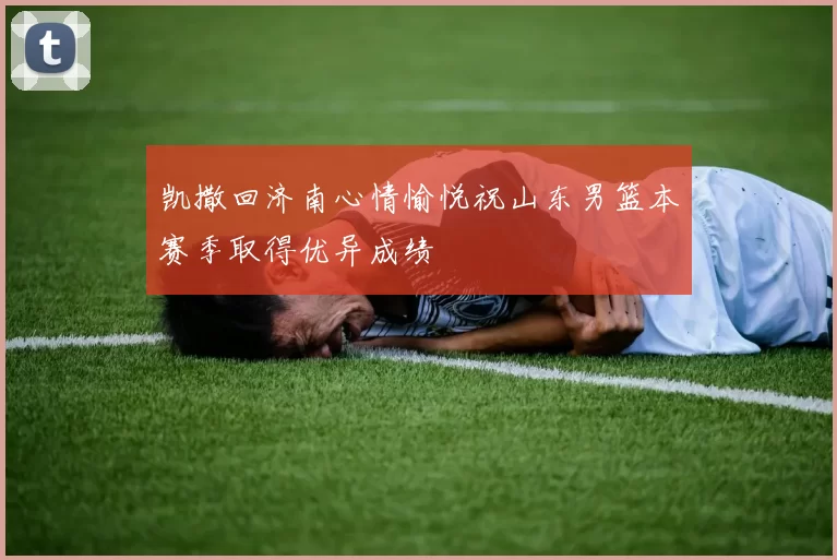 凯撒回济南心情愉悦祝山东男篮本赛季取得优异成绩